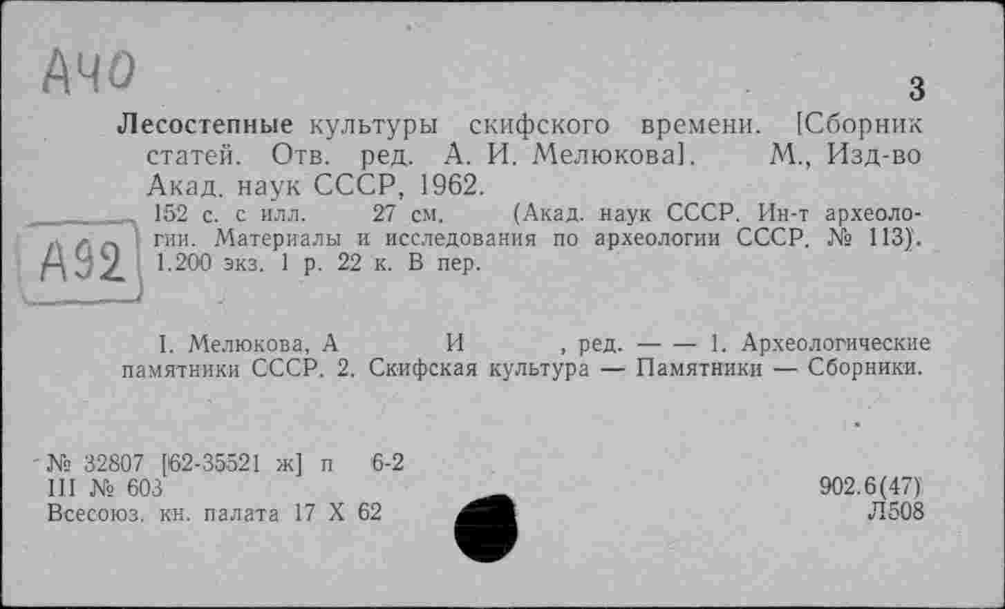 ﻿АЧО	3
Лесостепные культуры скифского времени. [Сборник статей. Отв. ред. А. И. Мелюкова]. М., Изд-во Акад, наук СССР, 1962.
_____152 с. с илл. 27 см. (Акад, наук СССР. Ин-т археоло-., л _. гии. Материалы и исследования по археологии СССР. № 113)'. Г\ Z. 1-200 экз. 1 р. 22 к. В пер.
I. Мелюкова, А	И , ред.-----------1. Археологические
памятники СССР. 2. Скифская культура — Памятники — Сборники.
№ 32807 [62-35521 ж] п 6-2
III № 603
Всесоюз. кн. палата 17 X 62
902.6(47)'
Л 508